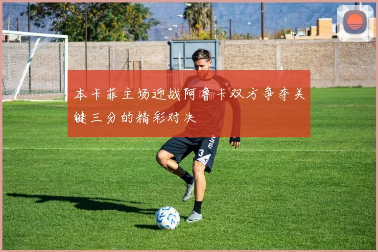 本卡菲主场迎战阿鲁卡双方争夺关键三分的精彩对决
