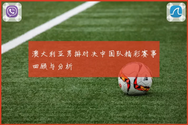 澳大利亚男排对决中国队精彩赛事回顾与分析