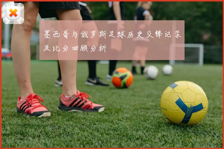 墨西哥与俄罗斯足球历史交锋记录及比分回顾分析