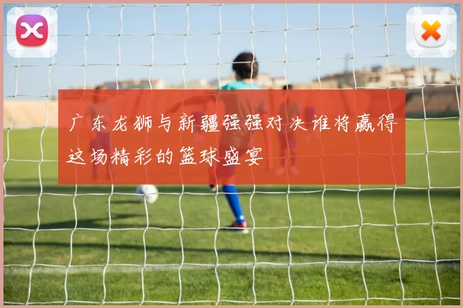 广东龙狮与新疆强强对决谁将赢得这场精彩的篮球盛宴