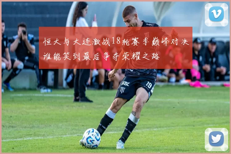 恒大与大连激战18轮赛季巅峰对决谁能笑到最后争夺荣耀之路