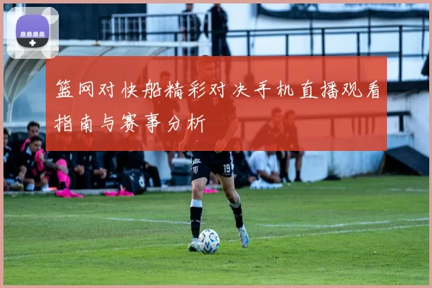 篮网对快船精彩对决手机直播观看指南与赛事分析