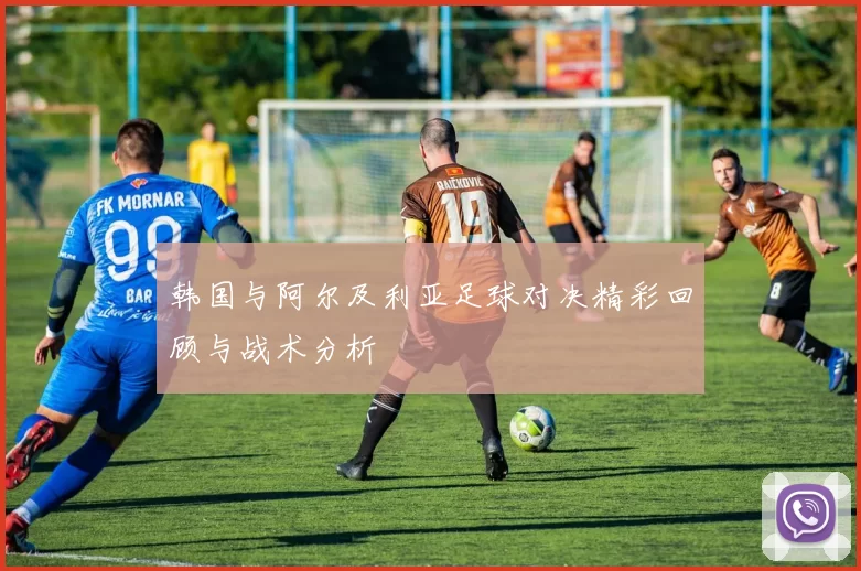 韩国与阿尔及利亚足球对决精彩回顾与战术分析