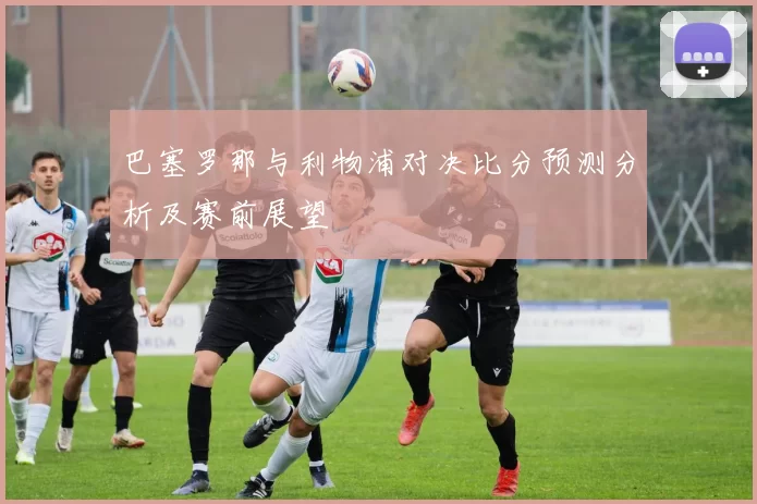 巴塞罗那与利物浦对决比分预测分析及赛前展望